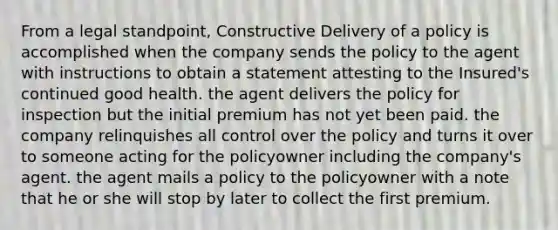 From a legal standpoint, Constructive Delivery of a policy is accomplished when the company sends the policy to the agent with instructions to obtain a statement attesting to the Insured's continued good health. the agent delivers the policy for inspection but the initial premium has not yet been paid. the company relinquishes all control over the policy and turns it over to someone acting for the policyowner including the company's agent. the agent mails a policy to the policyowner with a note that he or she will stop by later to collect the first premium.