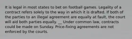 It is legal in most states to bet on football games. Legality of a contract refers solely to the way in which it is drafted. If both of the parties to an illegal agreement are equally at fault, the court will aid both parties equally. __ Under common law, contracts could be made on Sunday. Price-fixing agreements are not enforced by the courts.