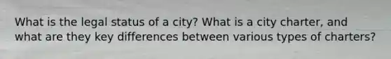 What is the legal status of a city? What is a city charter, and what are they key differences between various types of charters?