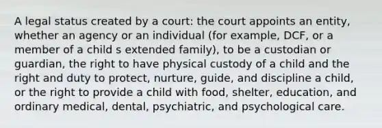 A legal status created by a court: the court appoints an entity, whether an agency or an individual (for example, DCF, or a member of a child s extended family), to be a custodian or guardian, the right to have physical custody of a child and the right and duty to protect, nurture, guide, and discipline a child, or the right to provide a child with food, shelter, education, and ordinary medical, dental, psychiatric, and psychological care.