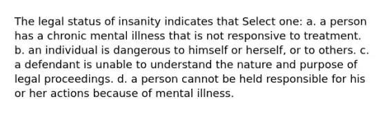 The legal status of insanity indicates that Select one: a. a person has a chronic mental illness that is not responsive to treatment. b. an individual is dangerous to himself or herself, or to others. c. a defendant is unable to understand the nature and purpose of legal proceedings. d. a person cannot be held responsible for his or her actions because of mental illness.