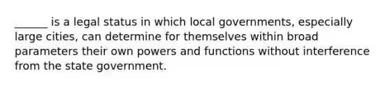 ______ is a legal status in which local governments, especially large cities, can determine for themselves within broad parameters their own powers and functions without interference from the state government.