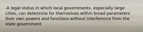 -A legal status in which local governments, especially large cities, can determine for themselves within broad parameters their own powers and functions without interference from the state government