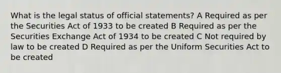 What is the legal status of official statements? A Required as per the Securities Act of 1933 to be created B Required as per the Securities Exchange Act of 1934 to be created C Not required by law to be created D Required as per the Uniform Securities Act to be created