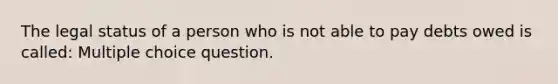 The legal status of a person who is not able to pay debts owed is called: Multiple choice question.