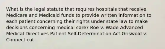 What is the legal statute that requires hospitals that receive Medicare and Medicaid funds to provide written information to each patient concerning their rights under state law to make decisions concerning medical care? Roe v. Wade Advanced Medical Directives Patient Self-Determination Act Griswold v. Connecticut