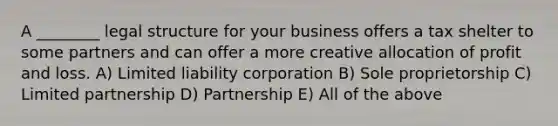 A ________ legal structure for your business offers a tax shelter to some partners and can offer a more creative allocation of profit and loss. A) Limited liability corporation B) Sole proprietorship C) Limited partnership D) Partnership E) All of the above