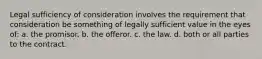 Legal sufficiency of consideration involves the requirement that consideration be something of legally sufficient value in the eyes of: a. the promisor. b. the offeror. c. the law. d. both or all parties to the contract.