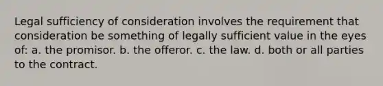 Legal sufficiency of consideration involves the requirement that consideration be something of legally sufficient value in the eyes of: a. the promisor. b. the offeror. c. the law. d. both or all parties to the contract.