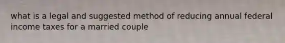 what is a legal and suggested method of reducing annual federal income taxes for a married couple