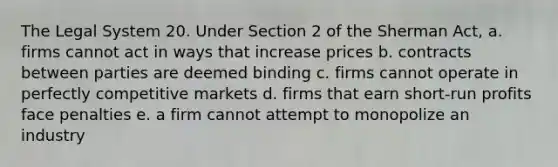 The Legal System 20. Under Section 2 of the Sherman Act, a. firms cannot act in ways that increase prices b. contracts between parties are deemed binding c. firms cannot operate in perfectly competitive markets d. firms that earn short-run profits face penalties e. a firm cannot attempt to monopolize an industry