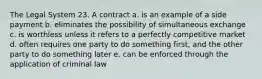 The Legal System 23. A contract a. is an example of a side payment b. eliminates the possibility of simultaneous exchange c. is worthless unless it refers to a perfectly competitive market d. often requires one party to do something first, and the other party to do something later e. can be enforced through the application of criminal law