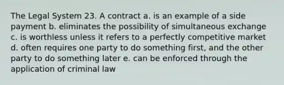 The Legal System 23. A contract a. is an example of a side payment b. eliminates the possibility of simultaneous exchange c. is worthless unless it refers to a perfectly competitive market d. often requires one party to do something first, and the other party to do something later e. can be enforced through the application of criminal law