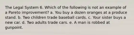 The Legal System 6. Which of the following is not an example of a Pareto improvement? a. You buy a dozen oranges at a produce stand. b. Two children trade baseball cards. c. Your sister buys a new car. d. Two adults trade cars. e. A man is robbed at gunpoint.