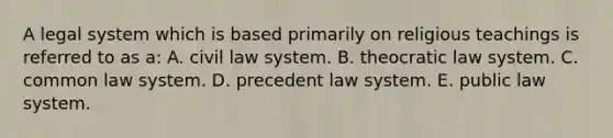 A legal system which is based primarily on religious teachings is referred to as a: A. civil law system. B. theocratic law system. C. common law system. D. precedent law system. E. public law system.