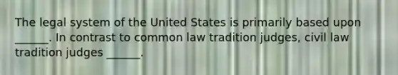 The legal system of the United States is primarily based upon ______. In contrast to common law tradition judges, civil law tradition judges ______.