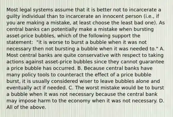 Most legal systems assume that it is better not to incarcerate a guilty individual than to incarcerate an innocent person​ (i.e., if you are making a​ mistake, at least choose the least bad​ one). As central banks can potentially make a mistake when bursting​ asset-price bubbles, which of the following support the​ statement: ​ "it is worse to burst a bubble when it was not necessary then not bursting a bubble when it was needed​ to." A. Most central banks are quite conservative with respect to taking actions against​ asset-price bubbles since they cannot guarantee a price bubble has occurred. B. Because central banks have many policy tools to counteract the effect of a price bubble​ burst, it is usually considered wiser to leave bubbles alone and eventually act if needed. C. The worst mistake would be to burst a bubble when it was not necessary because the central bank may impose harm to the economy when it was not necessary. D. All of the above.