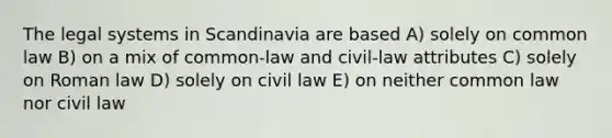 The legal systems in Scandinavia are based A) solely on common law B) on a mix of common-law and civil-law attributes C) solely on Roman law D) solely on civil law E) on neither common law nor civil law