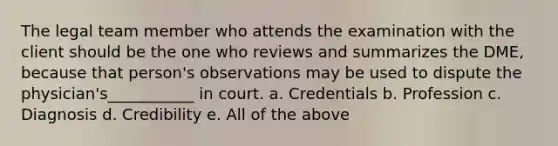 The legal team member who attends the examination with the client should be the one who reviews and summarizes the DME, because that person's observations may be used to dispute the physician's___________ in court. a. Credentials b. Profession c. Diagnosis d. Credibility e. All of the above