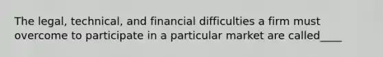 The legal, technical, and financial difficulties a firm must overcome to participate in a particular market are called____