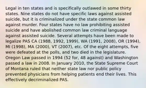 Legal in ten states and is specifically outlawed in some thirty states. Nine states do not have specific laws against assisted suicide, but it is criminalized under the state common law against murder. Four states have no law prohibiting assisted suicide and have abolished common law criminal language against assisted suicide. Several attempts have been made to legalize PAS CA (1988, 1992, 1999), WA (1991, 2008), OR (1994), MI (1998), MA (2000), VT (2007), etc. Of the eight attempts, five were defeated at the polls, and two died in the legislature. Oregon Law passed in 1994 (52 for, 48 against) and Washington passed a law in 2008. In January 2010, the State Supreme Court of Montana ruled that neither state law nor public policy prevented physicians from helping patients end their lives. This effectively decriminalized PAS.