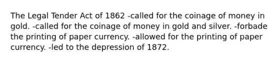 The Legal Tender Act of 1862 -called for the coinage of money in gold. -called for the coinage of money in gold and silver. -forbade the printing of paper currency. -allowed for the printing of paper currency. -led to the depression of 1872.