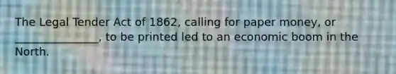 The Legal Tender Act of 1862, calling for paper money, or _______________, to be printed led to an economic boom in the North.