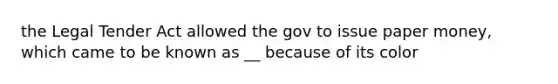 the Legal Tender Act allowed the gov to issue paper money, which came to be known as __ because of its color