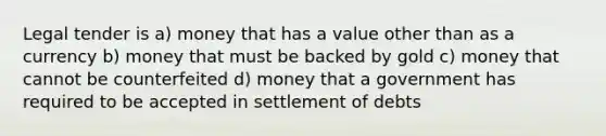 Legal tender is a) money that has a value other than as a currency b) money that must be backed by gold c) money that cannot be counterfeited d) money that a government has required to be accepted in settlement of debts