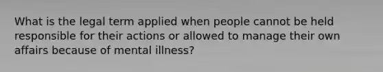 What is the legal term applied when people cannot be held responsible for their actions or allowed to manage their own affairs because of mental illness?