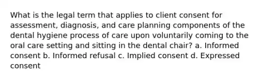 What is the legal term that applies to client consent for assessment, diagnosis, and care planning components of the dental hygiene process of care upon voluntarily coming to the oral care setting and sitting in the dental chair? a. Informed consent b. Informed refusal c. Implied consent d. Expressed consent