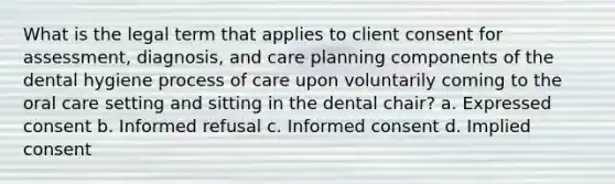 What is the legal term that applies to client consent for assessment, diagnosis, and care planning components of the dental hygiene process of care upon voluntarily coming to the oral care setting and sitting in the dental chair? a. Expressed consent b. Informed refusal c. Informed consent d. Implied consent