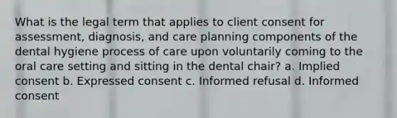 What is the legal term that applies to client consent for assessment, diagnosis, and care planning components of the dental hygiene process of care upon voluntarily coming to the oral care setting and sitting in the dental chair? a. Implied consent b. Expressed consent c. Informed refusal d. Informed consent