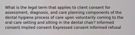 What is the legal term that applies to client consent for assessment, diagnosis, and care planning components of the dental hygiene process of care upon voluntarily coming to the oral care setting and sitting in the dental chair? Informed consent Implied consent Expressed consent Informed refusal