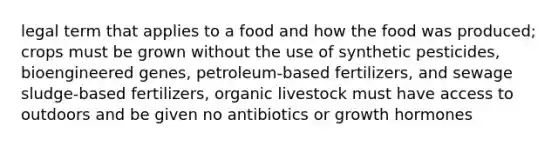 legal term that applies to a food and how the food was produced; crops must be grown without the use of synthetic pesticides, bioengineered genes, petroleum-based fertilizers, and sewage sludge-based fertilizers, organic livestock must have access to outdoors and be given no antibiotics or growth hormones