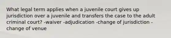 What legal term applies when a juvenile court gives up jurisdiction over a juvenile and transfers the case to the adult criminal court? -waiver -adjudication -change of jurisdiction -change of venue