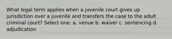 What legal term applies when a juvenile court gives up jurisdiction over a juvenile and transfers the case to the adult criminal court? Select one: a. venue b. waiver c. sentencing d. adjudication