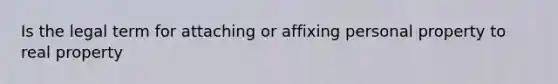 Is the legal term for attaching or affixing personal property to real property