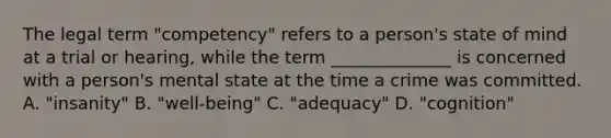 The legal term "competency" refers to a person's state of mind at a trial or hearing, while the term ______________ is concerned with a person's mental state at the time a crime was committed. A. "insanity" B. "well-being" C. "adequacy" D. "cognition"