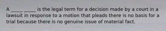 A _____ _____ is the legal term for a decision made by a court in a lawsuit in response to a motion that pleads there is no basis for a trial because there is no genuine issue of material fact.