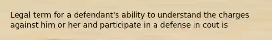 Legal term for a defendant's ability to understand the charges against him or her and participate in a defense in cout is