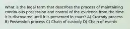 What is the legal term that describes the process of maintaining continuous possession and control of the evidence from the time it is discovered until it is presented in court? A) Custody process B) Possession process C) Chain of custody D) Chain of events