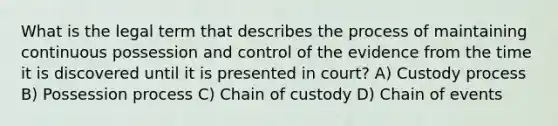 What is the legal term that describes the process of maintaining continuous possession and control of the evidence from the time it is discovered until it is presented in court? A) Custody process B) Possession process C) Chain of custody D) Chain of events