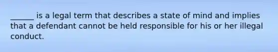 ______ is a legal term that describes a state of mind and implies that a defendant cannot be held responsible for his or her illegal conduct.