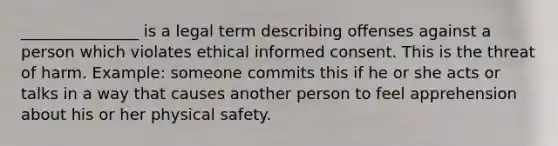 _______________ is a legal term describing offenses against a person which violates ethical informed consent. This is the threat of harm. Example: someone commits this if he or she acts or talks in a way that causes another person to feel apprehension about his or her physical safety.