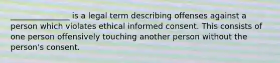 _______________ is a legal term describing offenses against a person which violates ethical informed consent. This consists of one person offensively touching another person without the person's consent.