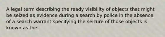 A legal term describing the ready visibility of objects that might be seized as evidence during a search by police in the absence of a search warrant specifying the seizure of those objects is known as the: