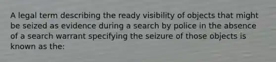 A legal term describing the ready visibility of objects that might be seized as evidence during a search by police in the absence of a search warrant specifying the seizure of those objects is known as​ the: