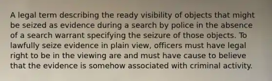 A legal term describing the ready visibility of objects that might be seized as evidence during a search by police in the absence of a search warrant specifying the seizure of those objects. To lawfully seize evidence in plain view, officers must have legal right to be in the viewing are and must have cause to believe that the evidence is somehow associated with criminal activity.