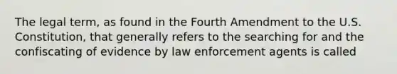 The legal term, as found in the Fourth Amendment to the U.S. Constitution, that generally refers to the searching for and the confiscating of evidence by law enforcement agents is called